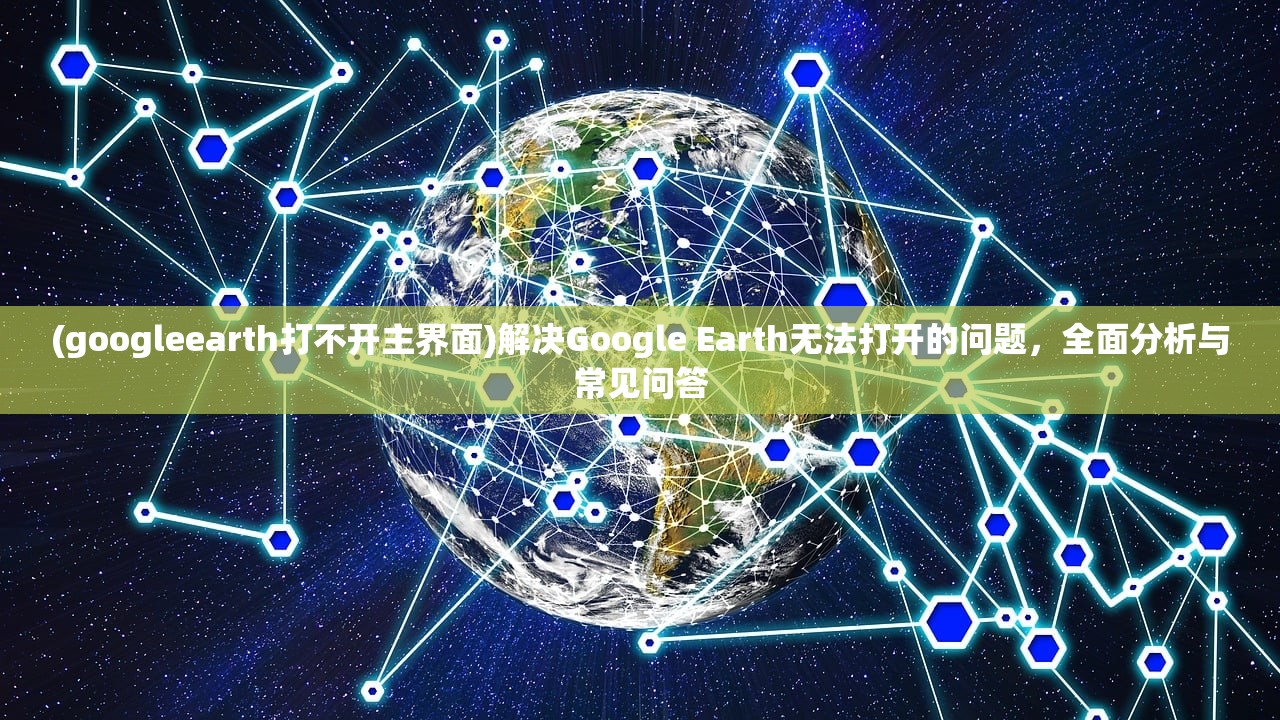 (googleearth打不开主界面)解决Google Earth无法打开的问题，全面分析与常见问答