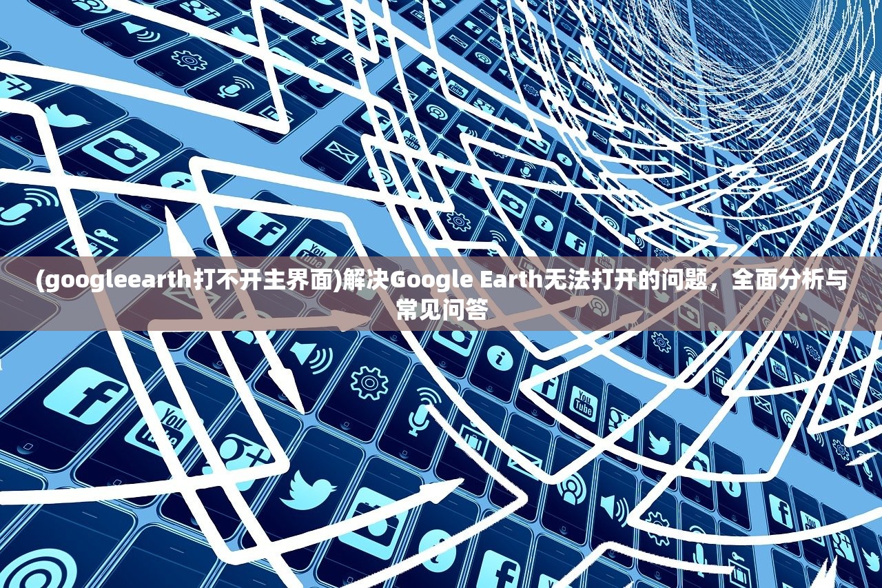 (googleearth打不开主界面)解决Google Earth无法打开的问题，全面分析与常见问答