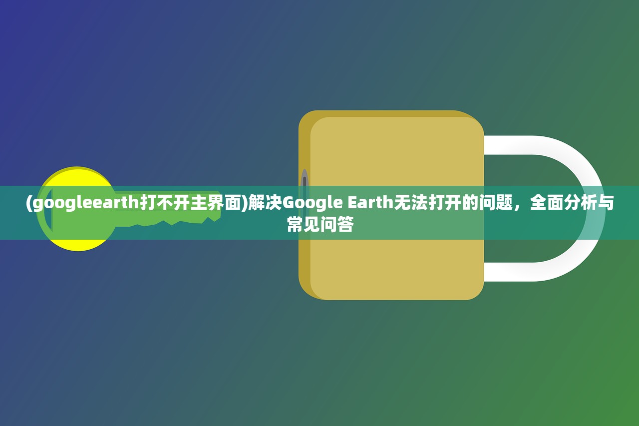 (googleearth打不开主界面)解决Google Earth无法打开的问题，全面分析与常见问答