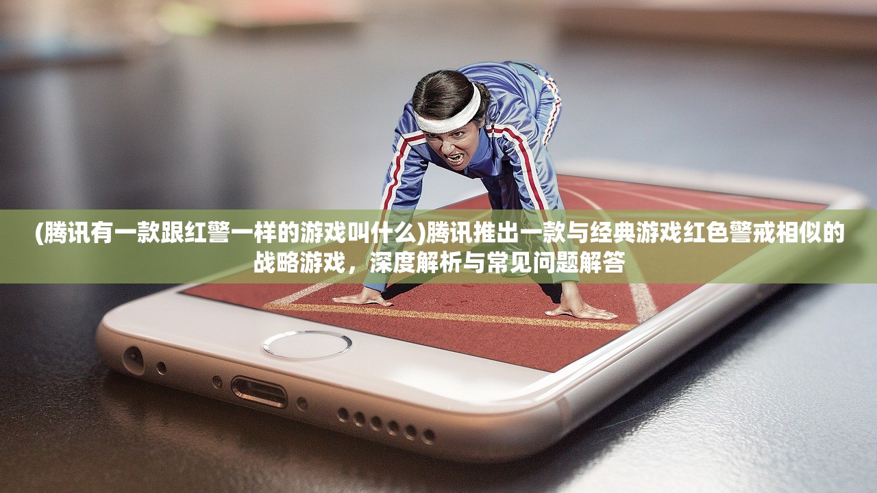 (腾讯有一款跟红警一样的游戏叫什么)腾讯推出一款与经典游戏红色警戒相似的战略游戏，深度解析与常见问题解答