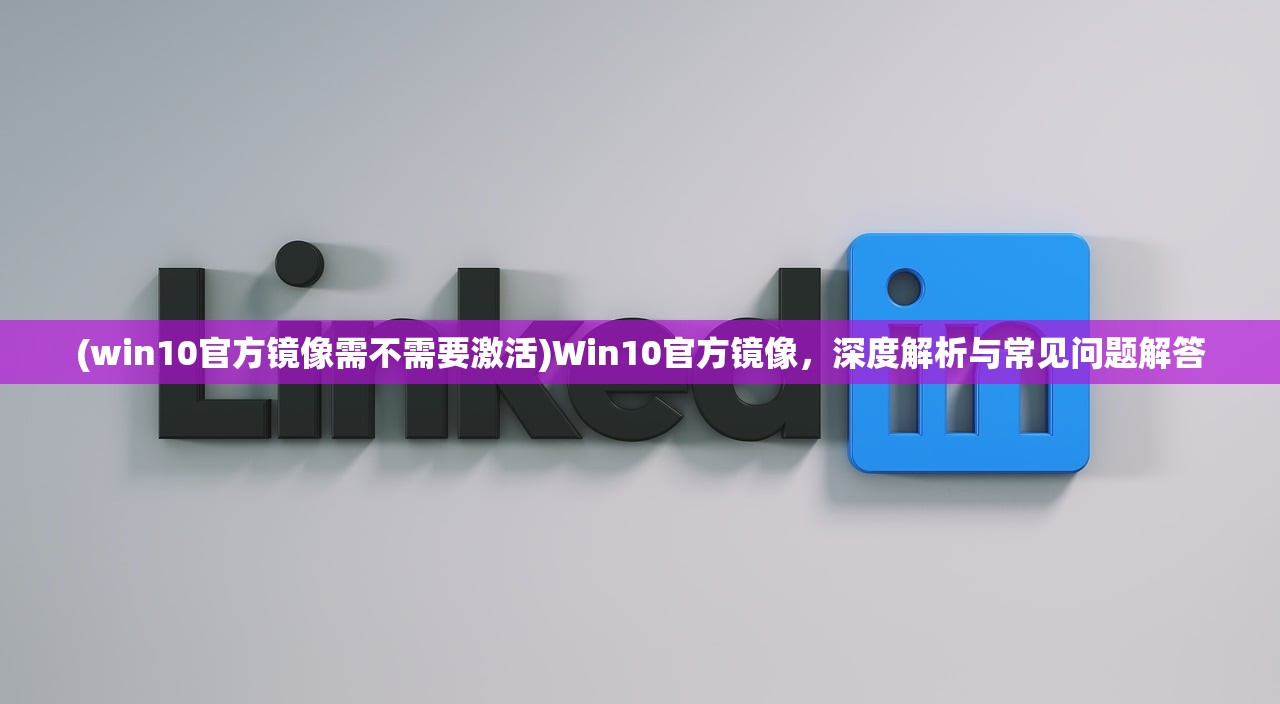 (win10官方镜像需不需要激活)Win10官方镜像，深度解析与常见问题解答