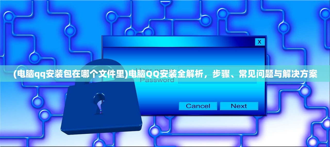 (电脑qq安装包在哪个文件里)电脑QQ安装全解析，步骤、常见问题与解决方案