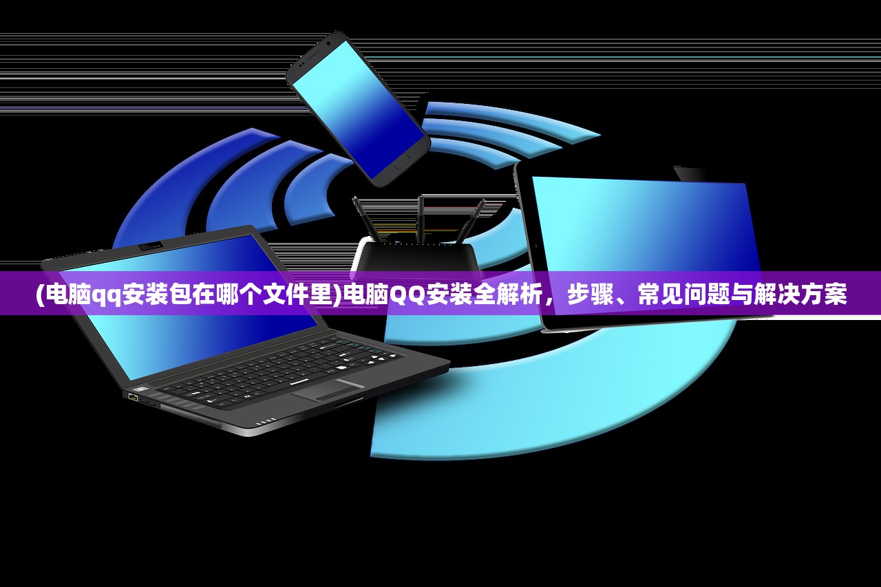 (电脑qq安装包在哪个文件里)电脑QQ安装全解析，步骤、常见问题与解决方案