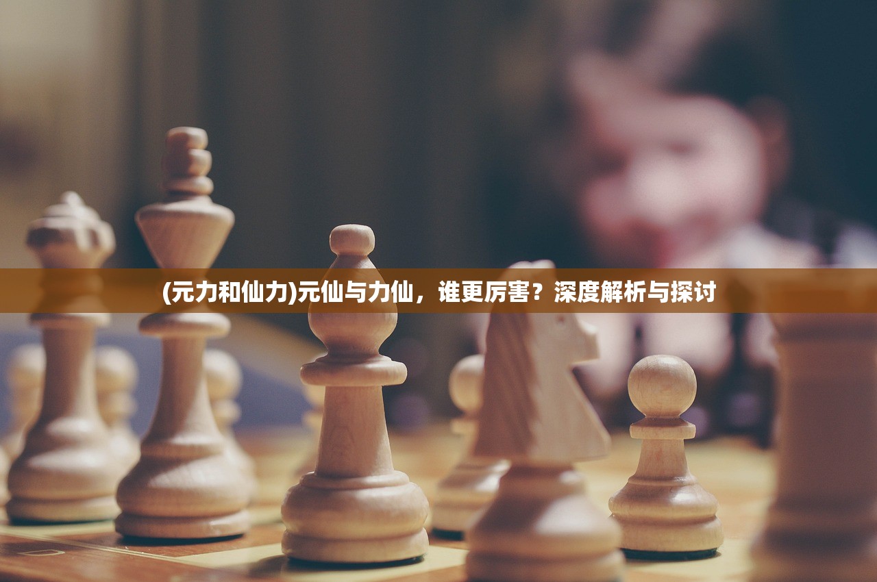 (元力和仙力)元仙与力仙，谁更厉害？深度解析与探讨