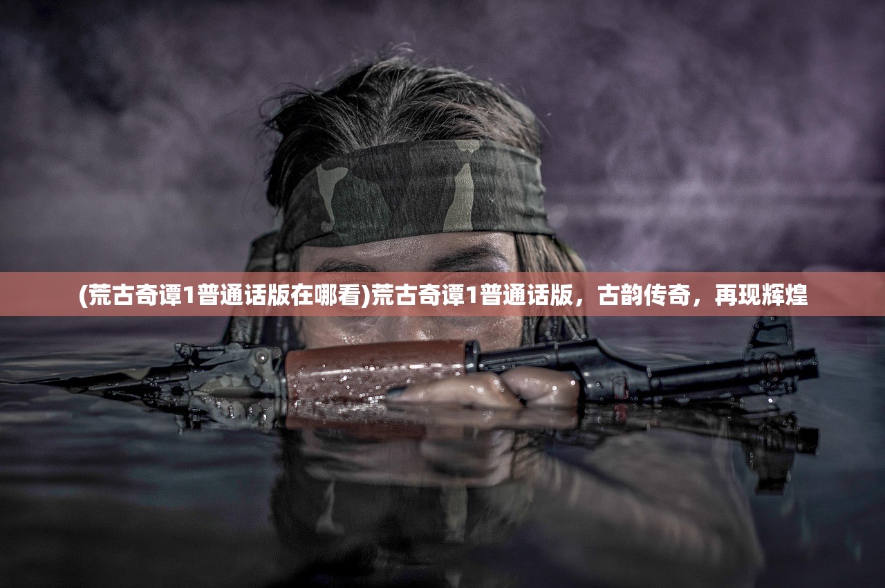 (荒古奇谭1普通话版在哪看)荒古奇谭1普通话版，古韵传奇，再现辉煌