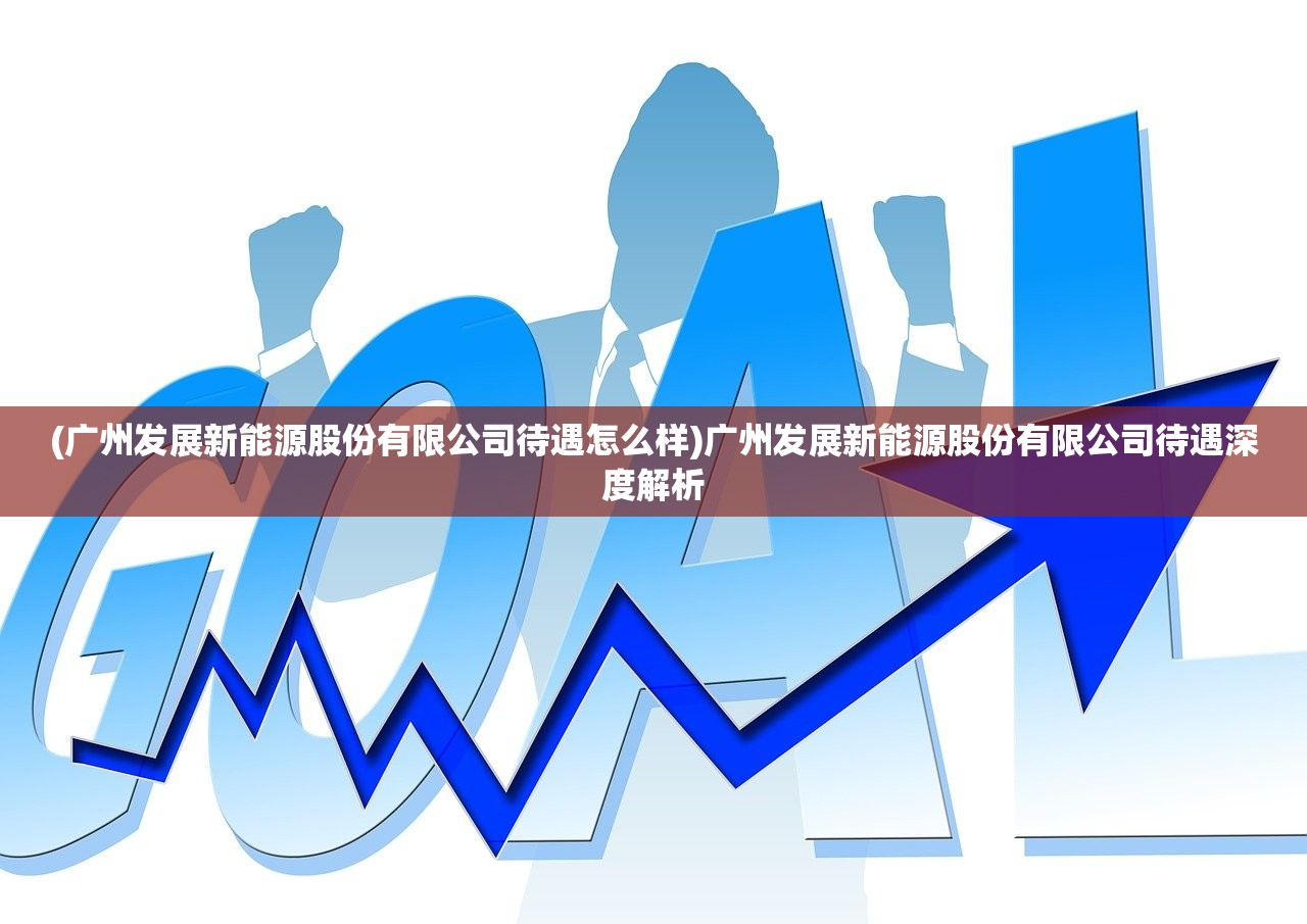 (广州发展新能源股份有限公司待遇怎么样)广州发展新能源股份有限公司待遇深度解析
