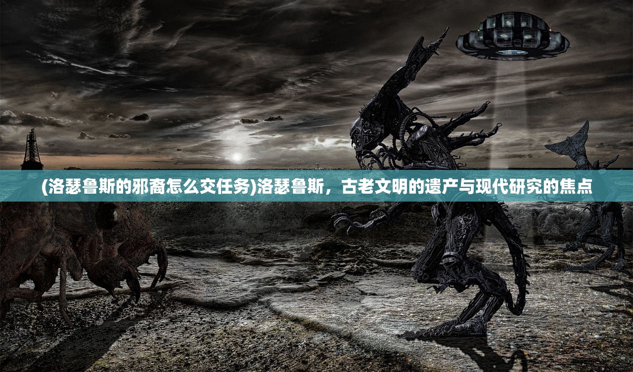 (洛瑟鲁斯的邪裔怎么交任务)洛瑟鲁斯，古老文明的遗产与现代研究的焦点