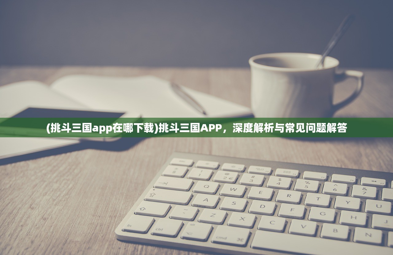 (挑斗三国app在哪下载)挑斗三国APP，深度解析与常见问题解答