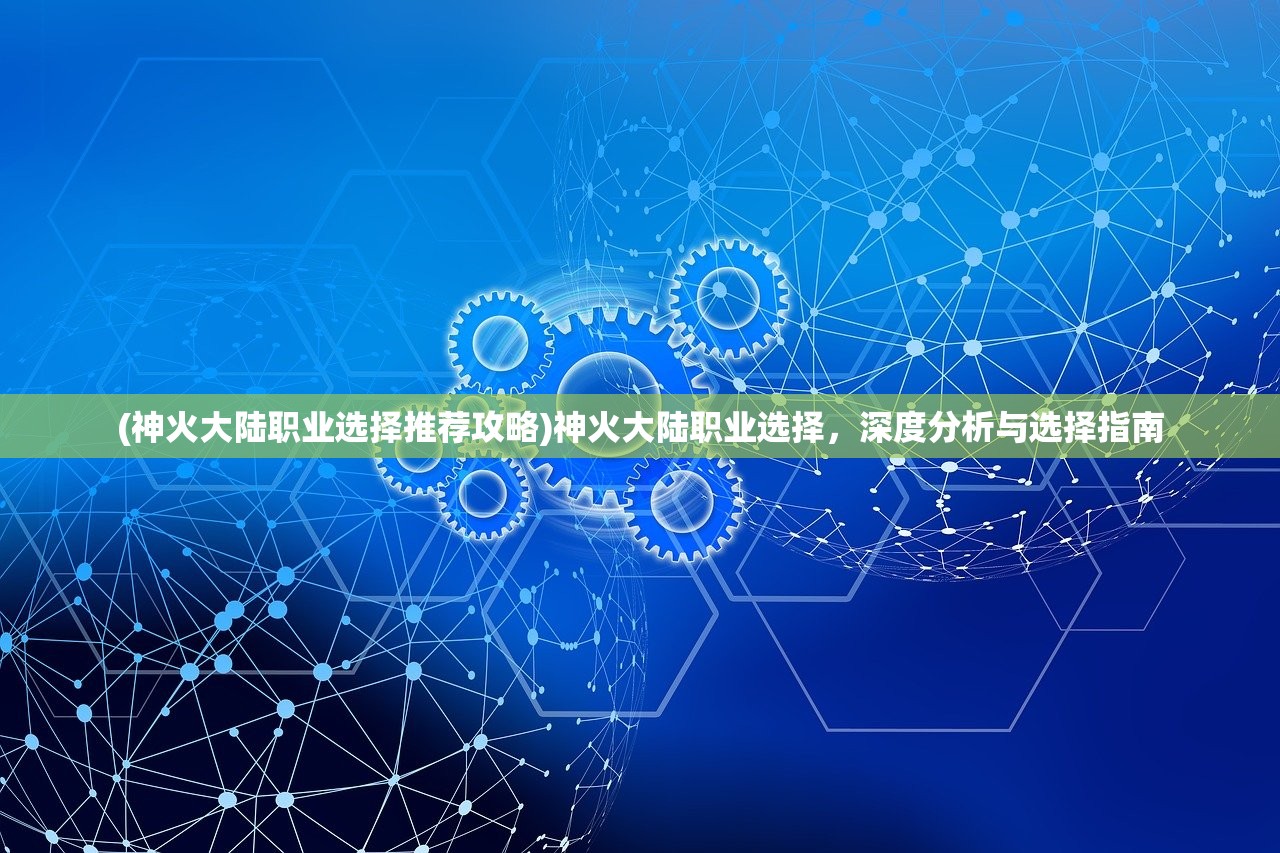 (神火大陆职业选择推荐攻略)神火大陆职业选择，深度分析与选择指南