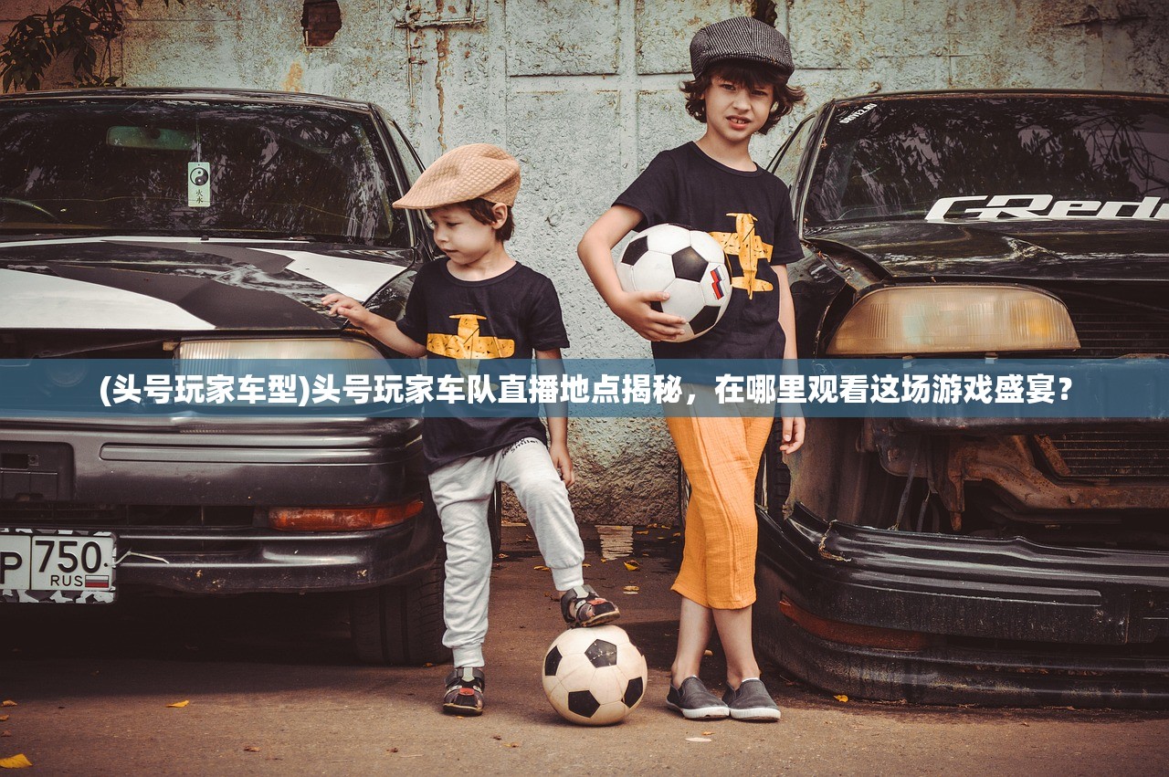 (头号玩家车型)头号玩家车队直播地点揭秘，在哪里观看这场游戏盛宴？