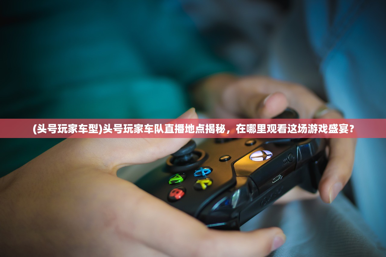 (头号玩家车型)头号玩家车队直播地点揭秘，在哪里观看这场游戏盛宴？