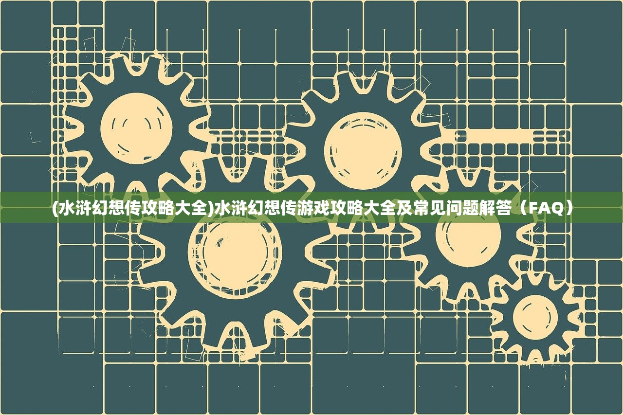 (水浒幻想传攻略大全)水浒幻想传游戏攻略大全及常见问题解答（FAQ）