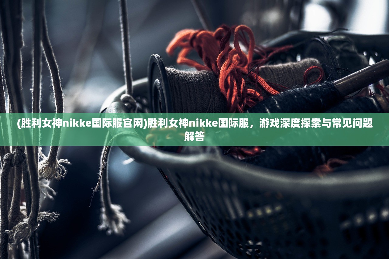 (胜利女神nikke国际服官网)胜利女神nikke国际服，游戏深度探索与常见问题解答