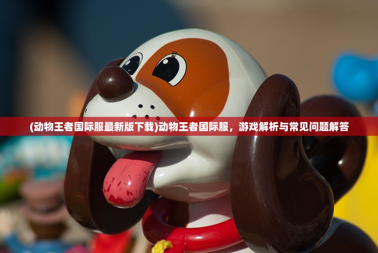 (动物王者国际服最新版下载)动物王者国际服，游戏解析与常见问题解答
