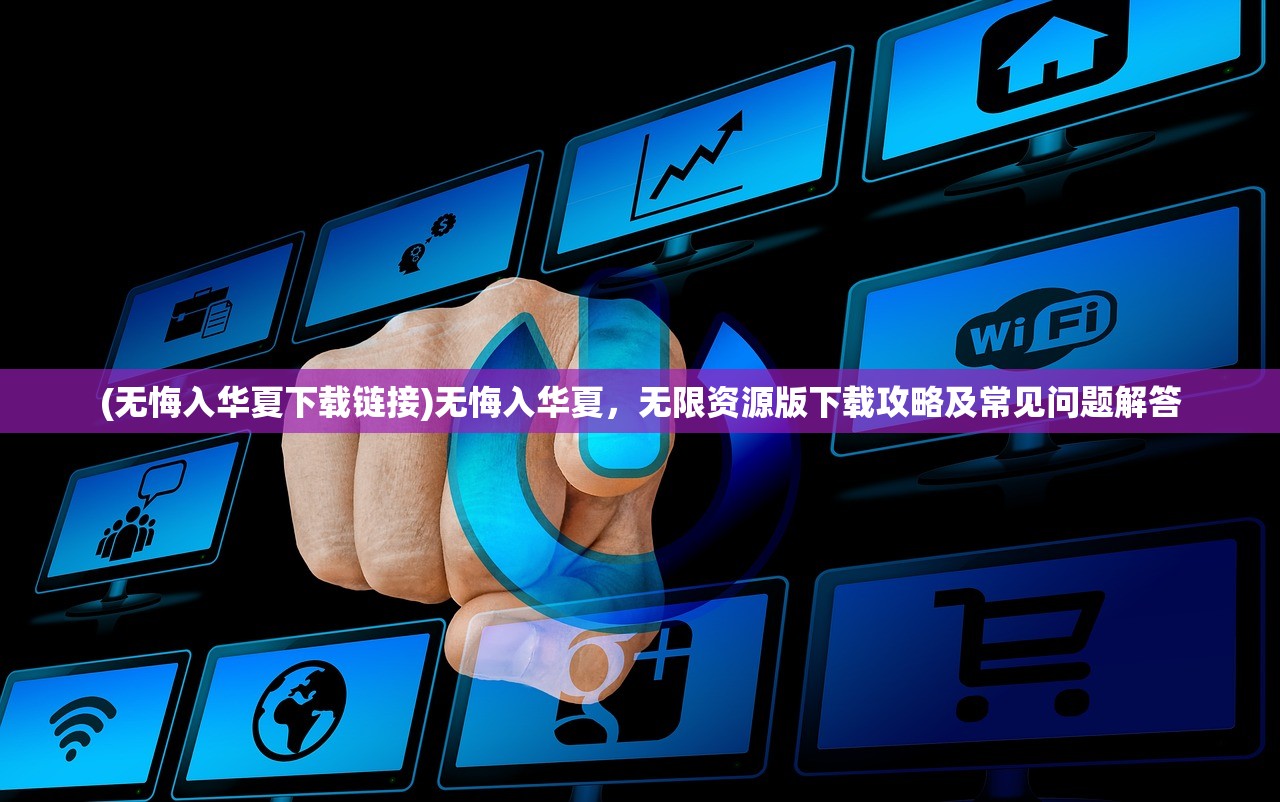 (无悔入华夏下载链接)无悔入华夏，无限资源版下载攻略及常见问题解答