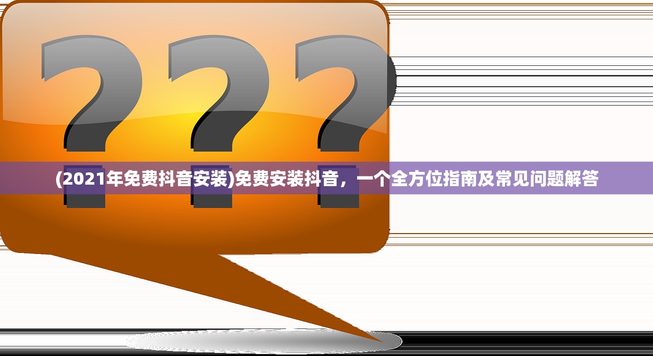 (2021年免费抖音安装)免费安装抖音，一个全方位指南及常见问题解答