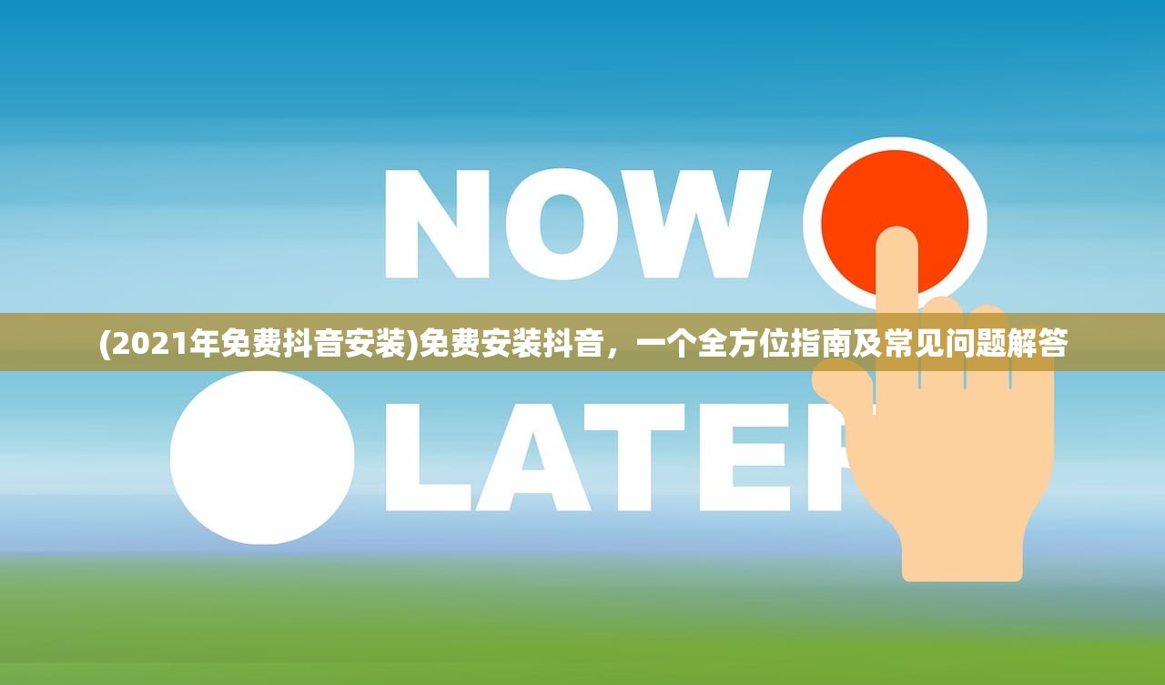 (2021年免费抖音安装)免费安装抖音，一个全方位指南及常见问题解答