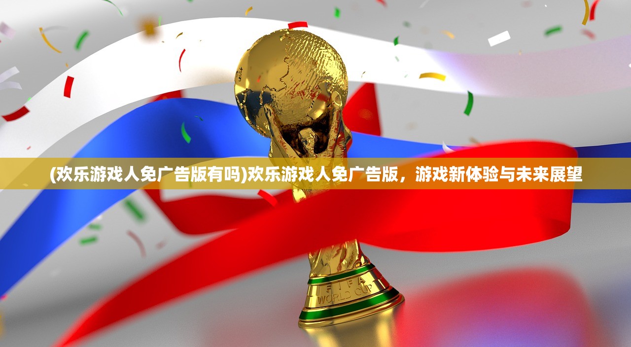 (欢乐游戏人免广告版有吗)欢乐游戏人免广告版，游戏新体验与未来展望
