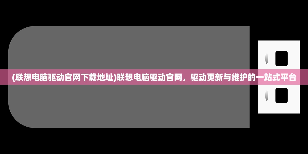 (联想电脑驱动官网下载地址)联想电脑驱动官网，驱动更新与维护的一站式平台